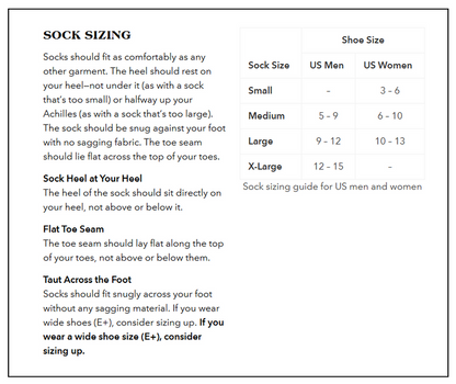 Sock Sizing Guide:
Small: US Women’s 3 – 6.5, no size for US Men.
Medium: US Men’s 7 – 9, US Women’s 7 – 10.
Large: US Men’s 9.5 – 11.5, US Women’s 10.5 – 12.5.
X-Large: US Men’s 12 – 14, no size for US Women.